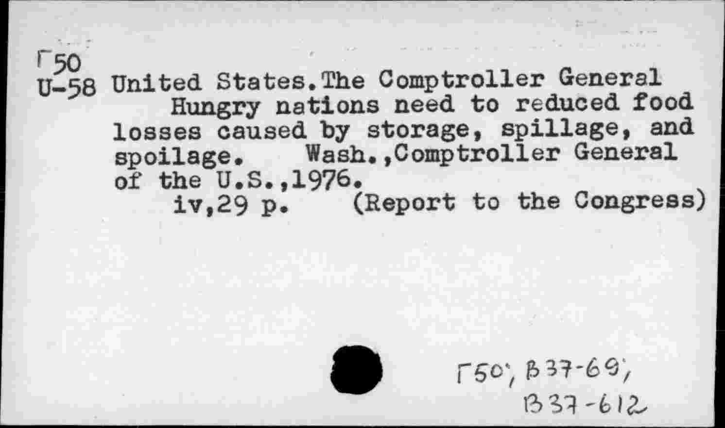 ﻿»”50
U-58
United States.The Comptroller General
Hungry nations need to reduced food losses caused by storage, spillage, and spoilage. Wash.»Comptroller General of the U.S.,1976.
iv,29 p. (Report to the Congress)
